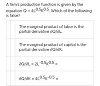 A firm's production function is given by the
4L0.5K0.5. Which of the following
equation Q =
is false?
%3D
The marginal product of labor is the
partial derivative ƏQ/ƏL.
The marginal product of capital is the
partial derivative aQ/aK.
JQ/ƏL = 2L-0.5KO.5 =
dQ/ƏK = 4L0.5K-0.5 –
