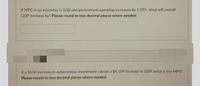 If MPC in an economy is 0.68 and government spending increases by 1.595, what will overall
GDP increase by? Please round to two decimal places where needed.
If a $550 increase in autonomous investment causes a $4,109 increase in GDP, what is the MPS?
Please round to two decimal places where needed.
