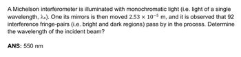 A Michelson interferometer is illuminated with monochromatic light (i.e. light of a single
wavelength, 2x). One its mirrors is then moved 2.53 x 10-5 m, and it is observed that 92
interference fringe-pairs (i.e. bright and dark regions) pass by in the process. Determine
the wavelength of the incident beam?
ANS: 550 nm