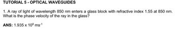 TUTORIAL 5- OPTICAL WAVEGUIDES
1. A ray of light of wavelength 850 nm enters a glass block with refractive index 1.55 at 850 nm.
What is the phase velocity of the ray in the glass?
ANS: 1.935 x 108 ms-1