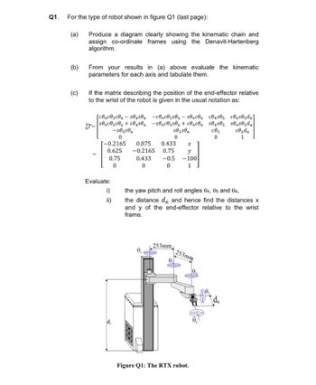 Q1.
For the type of robot shown in figure Q1 (last page):
(a)
(b)
(c)
Produce a diagram clearly showing the kinematic chain and
assign co-ordinate frames using the Denavit-Hartenberg
algorithm.
From your results in (a) above evaluate the kinematic
parameters for each axis and tabulate them.
If the matrix describing the position of the end-effector relative
to the wrist of the robot is given in the usual notation as:
3T=
[c04c05c06-504506-c04c05506-504C06 C04505 C04505d6
s04c05c06+c04506-504c05506 + c04c06 S0450₁ S04505d
S85506
c85
c05d6
1
0
0
[-0.2165 0.875 0.433
0.625 -0.2165
0.75
0.433
0.75
0
0
Evaluate:
i)
ii)
-s05c06
0
d₁
-0.5
0
the yaw pitch and roll angles 04, 05 and 06,
the distance de and hence find the distances x
and y of the end-effector relative to the wrist
frame.
253mm
X
y
-100
1
253mm
0.
CP
Figure Q1: The RTX robot.