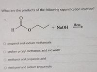 What are the products of the following saponification reaction?
Heat.
+ NAOH
O propanol and sodium methanoate
O sodium propyl methanoic acid and water
O methanol and propanoic acid
O methanol and sodium propanoate
