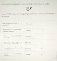 Let's consider an isotope of an element X with the following atomic symbol:
42 X
20
Answer the following questions regarding that element's isotope using the dropdown
on the right.
What is the atomic number for
[ Choose ]
element X?
What is the mass number for that
[ Choose ]
isotope of element X?
What is the number of protons for
[
[ Choose ]
element X?
What is the number of neutrons for
[ Choose ]
that isotope of element X?
What is the number of electrons for
[ Choose ]
element X?
What is the chemical symbol for
Choose ]
element X?
