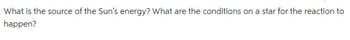 What is the source of the Sun's energy? What are the conditions on a star for the reaction to
happen?