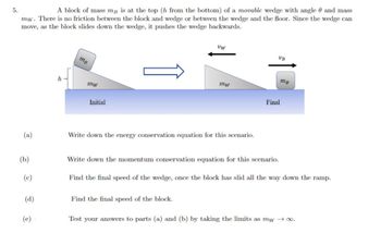 **Scenario Description:**

A block of mass \( m_B \) is at the top (height \( h \) from the bottom) of a movable wedge with angle \( \theta \) and mass \( m_W \). There is no friction between the block and the wedge or between the wedge and the floor. As the block slides down the wedge, it pushes the wedge backwards.

**Illustration Explanation:**

The diagram consists of an initial and final scenario:
- **Initial:** The block \( m_B \) is positioned at the top of the wedge of mass \( m_W \), with height \( h \) indicated.
- **Final:** After sliding, the block \( m_B \) moves to the right with velocity \( v_B \) and the wedge \( m_W \) moves to the left with velocity \( v_W \).

**Questions:**

(a) Write down the energy conservation equation for this scenario.

(b) Write down the momentum conservation equation for this scenario.

(c) Find the final speed of the wedge, once the block has slid all the way down the ramp.

(d) Find the final speed of the block.

(e) Test your answers to parts (a) and (b) by taking the limits as \( m_W \rightarrow \infty \).