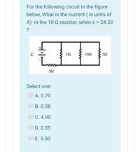 For the following circuit in the figure
below, What is the current ( in units of
A) in the 10-Q resistor, when ɛ = 24.5V
%3D
?
10Ω
Select one:
O A. 0.70
В. О.58
C. 4.90
D. 0.35
E. 3.50
