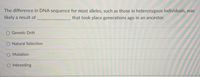 The difference in DNA sequence for most alleles, such as those in heterozygous individuals, was
likely a result of
that took place generations ago in an ancestor.
Genetic Drift
Natural Selection
Mutation
Inbreeding
