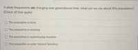 If allele frequencies are changing over generational time, what can we say about this population?
(Check all that apply)
O The population is finite
OThe population is evolving
The population is experiencing mutation
O The population is under Natural Selection
