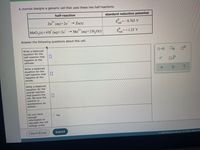 A chemist designs a galvanic cell that uses these two half-reactions:
half-reaction
standard reduction potential
2+
Zn (aq)+2e
→ Zn(s)
=-0.763 V
red
MnO2(s)+4 H (aq)+2e
2+
Mn" (aq)+2 H,O(1)
E=+1.23 V
red
Answer the following questions about this cell.
Write a balanced
equation for the
half-reaction that
happens at the
cathode.
Write a balanced
equation for the
half-reaction that
happens at the
anode.
Write a balanced
equation for the
overall reaction
that powers the
cell. Be sure the
reaction is
spontaneous as
written.
Do you have
enough
information to
calculate the cell
voltage under
Yes
I Don't Know
Submit
02022 McGraw Hill LLC. All Rights Reserved
