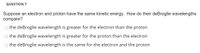 QUESTION 7
Suppose an electron and proton have the same kinetic energy. How do their deBroglie wavelengths
compare?
o the deBroglie wavelength is greater for the electron than the proton
the deBroglie wavelength is greater for the proton than the electron
O the deBroglie wavelength is the same for the electron and the proton
