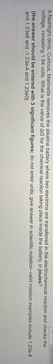 A flashlight dims. Curious, Marinette removes the alkaline battery where two electrons are transferred in the electrochemical reaction and checks the
voltage, revealing 1.94 volts. What is the value of AG for the chemical reaction taking place inside the battery, in joules?
(the answer should be entered with 3 significant figures; do not enter units; give answer in scientific notation--valid notation examples include 1.23e-8
and 1.23e8 and -1.23e-4 and 1.23e0)