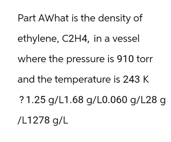 Part AWhat is the density of
ethylene, C2H4, in a vessel
where the pressure is 910 torr
and the temperature is 243 K
? 1.25 g/L1.68 g/L0.060 g/L28 g
/L1278 g/L