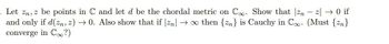 -
. Let Zn, z be points in C and let d be the chordal metric on Co. Show that zn z → 0 if
and only if d(zn, 2)→0. Also show that if |zn| →∞ then {n} is Cauchy in Co. (Must {n}
converge in C?)