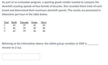 As part of an evaluation program, a sporting goods retailer wanted to compare the
downhill coasting speeds of four brands of bicycles. She recorded three trials of each
brand and determined their maximum downhill speeds. The results are presented in
kilometres per hour in the table below.
Trial Barth Tornado Reiser
43
41
46
45
43
42
1
2
3
37
38
39
Shaw
43
45
46
Referring to the information above, the within group variation or SSW is
Answer to 2 d.p.