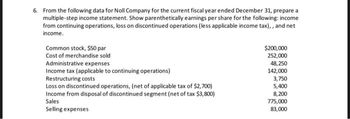 6. From the following data for Noll Company for the current fiscal year ended December 31, prepare a
multiple-step income statement. Show parenthetically earnings per share for the following: income
from continuing operations, loss on discontinued operations (less applicable income tax),, and net
income.
Common stock, $50 par
Cost of merchandise sold
Administrative expenses
Income tax (applicable to continuing operations)
Restructuring costs
Loss on discontinued operations, (net of applicable tax of $2,700)
Income from disposal of discontinued segment (net of tax $3,800)
Sales
Selling expenses
$200,000
252,000
48,250
142,000
3,750
5,400
8,200
775,000
83,000