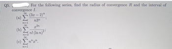 Q5.
For the following series, find the radius of convergence R and the interval of
convergence I.
00
(a)
(b)
(c)
TAT
(3x – 2)"
n3n
Pen
n! (Inn)
n
""",