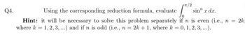 Q4.
Using the corresponding reduction formula, evaluate S
rπ/2
sin" x dx.
Hint: it will be necessary to solve this problem separately if n is even (i.e., n = 2k,
where k = 1,2, 3, ...) and if n is odd (i.e., n = 2k + 1, where k = 0, 1, 2, 3,...).