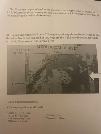 20. If another map unrelated to the one above has a representative fraction of
1:35,000, and an airport runway on said map measures 9.5 centimeters, how long is
the runway in the real-world in miles?
21. Given this extraction from a 7.5 minute quad map shown below which is like
the Alma North one you used in lab, what are the UTM coordinates at the white
arrow tip if we assume this is zone 13N?
GEOLOGICAL SURVEY
94°37'30"
46°30'
5150000m. N.
Mosquito
Helpful Equations/conversions
RF = map length/Real world length
3.2808 feet = 1.0 meter
43,560 ft2 = 1.0 acre
2.54 centimeters = lin
5280 feet = 1.0 mile
376000m.E.
Creek
350-
3.28 feet = 1 m
12 inches = 1.0 foot
INTERIOR
377