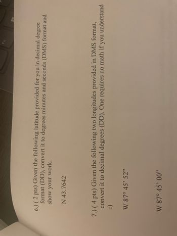 6.) (2 pts) Given the following latitude provided for you in decimal degree
format (DD), convert it to degrees minutes and seconds (DMS) format and
show your work.
N 43.7642
7.) (4 pts) Given the following two longitudes provided in DMS format,
convert it to decimal degrees (DD). One requires no math if you understand
:)
W 87° 45' 52"
W 87° 45' 00"