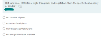 Hot sand cools off faster at night than plants and vegetation. Then, the specific heat capacity
of sand is *
less than that of plants
more than that of plants
likely the same as that of plants
not enough information to answer