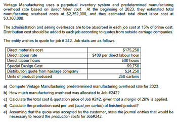 Vintage Manufacturing uses a perpetual inventory system and predetermined manufacturing
overhead rate based on direct labor cost. At the beginning of 2023, they estimated total
manufacturing overhead costs at $2,352,000, and they estimated total direct labor cost at
$3,360,000.
The administration and selling overheads are to be absorbed in each job cost at 15% of prime cost.
Distribution cost should be added to each job according to quotes from outside carriage companies.
The entity wishes to quote for job # 242. Job stats are as follows:
Direct materials cost
Direct labour rate
$175,250
$480 per direct labour hour
500 hours
Direct labour hours
Special Design Cost
Distribution quote from haulage company
Units of product produced
$9,750
$24,250
250 cartons
a) Compute Vintage Manufacturing predetermined manufacturing overhead rate for 2023.
b) How much manufacturing overhead was allocated to Job #242?
c) Calculate the total cost & quotation price of Job #242, given that a margin of 20% is applied.
d) Calculate the production cost per unit (cost per carton) of finished product?
e) Assuming that the quote was accepted by the customer, state the journal entries that would be
necessary to record the production costs for Job#242.