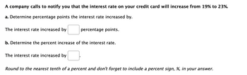 A company calls to notify you that the interest rate on your credit card will increase from 19% to 23%.
a. Determine percentage points the interest rate increased by.
The interest rate increased by
percentage points.
b. Determine the percent increase of the interest rate.
The interest rate increased by
Round to the nearest tenth of a percent and don't forget to include a percent sign, %, in your answer.