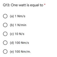 Q13: One watt is equal to
*
O (a) 1 Nm/s
O (b) 1 N/min
O (c) 10 N/s
O (d) 100 Nm/s
O (e) 100 Nm/m.
