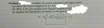 Problem 3
Consider the system presented in the figure below.
(a) Show the Nyquist diagram for K = 0.2.
(b) What is the gain margin of the Nyquist diagram in (a)?
(c) Explain the dependence of stability on the gain K.
R
E
K
+
1
s(s+25+1)
+C