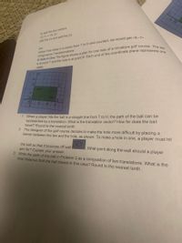 to add the two vectors
2> d2>
yes
notice if we drew in a vector from T to H and counted, we would get <6-1
Congruence Transformations
add the x's and add the y's
meter.
BX
1. When a player hits the ball in a straight line from T to H, the path of the ball can be
represented by a translation. What is the translation vector? How far does the ball
travel? Round to the nearest tenth.
2. The designer of the golf course decides to make the hole more difficult by placing a
barrier between the tee and the hole, as shown. To make a hole in one, a player must hit
the ball so that it bounces off wall
aim for? Explain your answer.
3. Write the path of the ball in Problem 2 as a composition of two translations. What is the
total distance that the ball travels in this case? Round to the nearest tenth.
DC?
What point along the wall should a player
