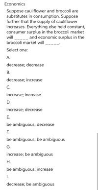 Economics
Suppose cauliflower and broccoli are
substitutes in consumption. Suppose
further that the supply of cauliflower
increases. Everything else held constant,
consumer surplus in the broccoli market
-_ and economic surplus in the
will
broccoli market will
Select one:
А.
decrease; decrease
В.
decrease; increase
С.
increase; increase
D.
increase; decrease
E.
be ambiguous; decrease
F.
be ambiguous; be ambiguous
G.
increase; be ambiguous
Н.
be ambiguous; increase
I.
decrease; be ambiguous
