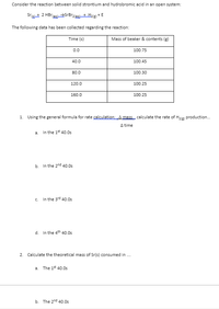 Consider the reaction between solid strontium and hydrobromic acid in an open system:
Srat 2 HBrasrBrzla+ Hz(e) + E
The following data has been collected regarding the reaction:
Time (s)
Mass of beaker & contents (g)
0.0
100.75
40.0
100.45
80.0
100.30
120.0
100.25
160.0
100.25
1. Using the general formula for rate calculation; A mass calculate the rate of H2e production.
A time
a. In the 1* 40.0s
b. In the 2nd 40.0s
c. In the 3rd 40.0s
d. In the 4th 40.0s
2. Calculate the theoretical mass of Sr(s) consumed in .
a. The 1* 40.0s
b. The 2nd 40.0s
