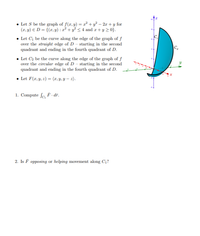 • Let S be the graph of f(r,y) = r² + y² – 2r + y for
(1, y) E D = {(r, y) : x² + y² < 4 and z+ y 2 0}.
• Let C, be the curve along the edge of the graph of f
over the straight edge of D - starting in the second
quadrant and ending in the fourth quadrant of D.
C
• Let C2 be the curve along the edge of the graph of f
over the circular edge of D - starting in the second
quadrant and ending in the fourth quadrant of D.
• Let F(r,y, 2) = (x, Y, Y – 2).
1. Compute fo F. dr.
2. Is F opposing or helping movement along C1?
