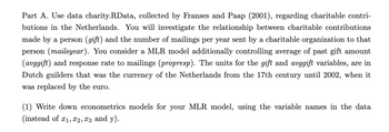 Part A. Use data charity.RData, collected by Franses and Paap (2001), regarding charitable contri-
butions in the Netherlands. You will investigate the relationship between charitable contributions
made by a person (gift) and the number of mailings per year sent by a charitable organization to that
person (mailsyear). You consider a MLR model additionally controlling average of past gift amount
(avggift) and response rate to mailings (propresp). The units for the gift and avggift variables, are in
Dutch guilders that was the currency of the Netherlands from the 17th century until 2002, when it
was replaced by the euro.
(1) Write down econometrics models for your MLR model, using the variable names in the data
(instead of x1, x2, x3 and y).