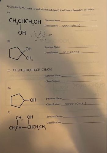 4) Give the IUPAC name for each alcohol and classify it as Primary, Secondary, or Tertiary
A)
CH₂CHCH₂OH
OH
B)
D)
H
1
E)
OH
CH3
Structure Name
H-C-C-L-cit
1712
H OH H
Classification: secondary
OH
c) CH₂CH₂CH₂CH₂CH₂CH₂OH
Structure Name
Classification:
Structure Name
Classification:
Structure Name
CH₂ OH
|
CH₂CH-CHCH₂CH₂
tertiary
Classification: secondary
Structure Name
Classification: