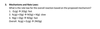 3. Mechanisms and Rate Laws:
What is the rate law for the overall reaction based on the proposed mechanism?
1. O₂(g) → 20(g) fast
2. N₂(g) + O(g) → NO(g) + N(g) slow
3. N(g) + O(g) → NO(g) fast
Overall: N₂(g) + O₂(g) → 2NO(g)