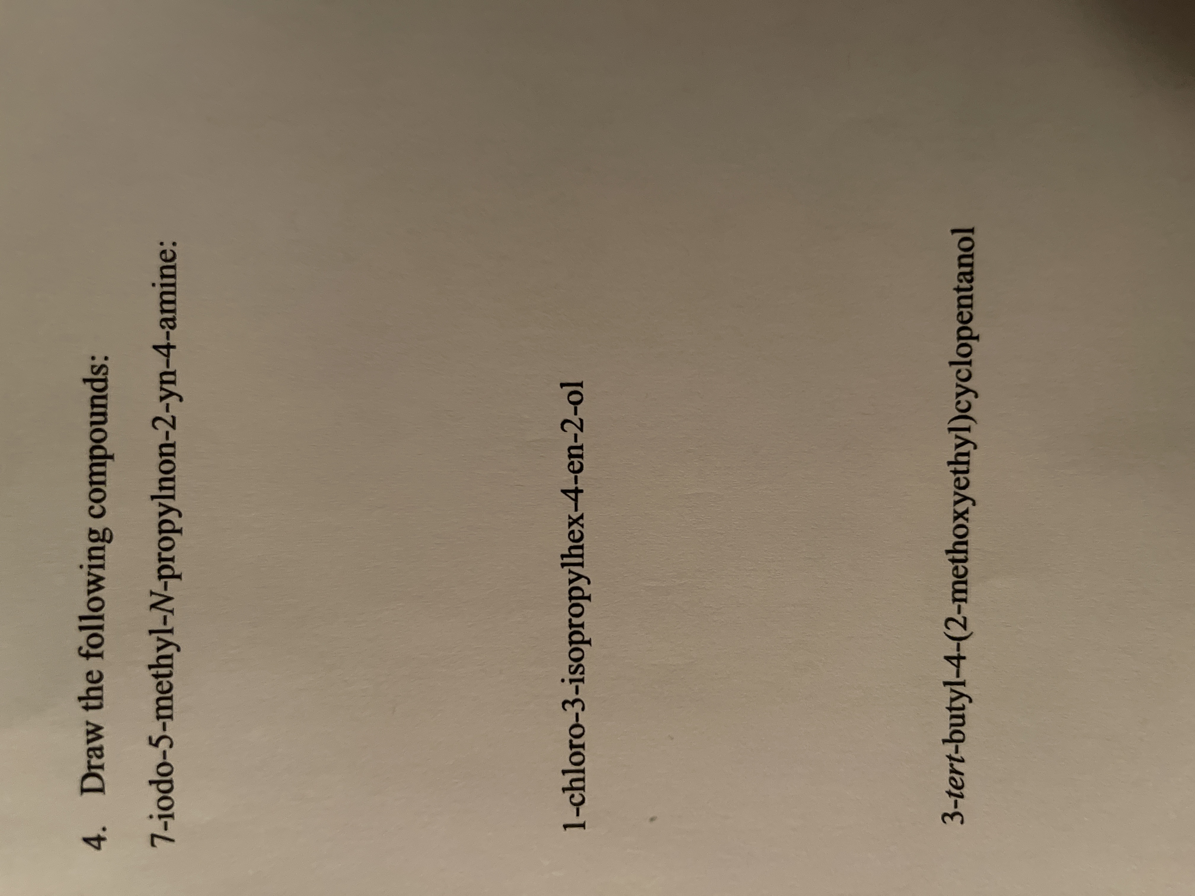 **Title: Organic Chemistry Drawing Exercise**

**Objective:**
To draw the structural formulas of the following organic compounds based on their IUPAC names.

**Compounds to Draw:**

1. **7-iodo-5-methyl-N-propylnon-2-yn-4-amine:**
   - **Description:** This compound contains:
     - A nonyne chain (nine carbon atoms with a triple bond at position 2).
     - An iodine atom at the 7th carbon.
     - A methyl group attached to the 5th carbon.
     - An amine group at the 4th carbon with an N-propyl substituent.

2. **1-chloro-3-isopropylhex-4-en-2-ol:**
   - **Description:** This compound features:
     - A hexane chain (six carbon atoms) with a double bond between the 4th and 5th carbons (hex-4-en).
     - An isopropyl group attached to the 3rd carbon.
     - A chlorine atom on the 1st carbon.
     - An alcohol group (–OH) on the 2nd carbon.

3. **3-tert-butyl-4-(2-methoxyethyl)cyclopentanol:**
   - **Description:** This compound includes:
     - A cyclopentanol ring (a five-carbon ring with a hydroxyl group).
     - A tert-butyl group at the 3rd position on the ring.
     - A 2-methoxyethyl group attached to the 4th position on the ring.

**Instructions:**
- Carefully draw the structural formula for each compound, ensuring accuracy with the placement of substituents and functional groups.
- Pay attention to the orientation of bonds and any stereochemistry, if applicable.

**Educational Note:**
Understanding the nomenclature and drawing of organic compounds is essential in chemistry for visualizing molecular structures and predicting chemical behavior.