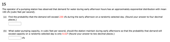 15
The operator of a pumping station has observed that demand for water during early afternoon hours has an approximately exponential distribution with mean
100 cfs (cubic feet per second).
(a) Find the probability that the demand will exceed 230 cfs during the early afternoon on a randomly selected day. (Round your answer to four decimal
places.)
(b) What water-pumping capacity, in cubic feet per second, should the station maintain during early afternoons so that the probability that demand will
exceed capacity on a randomly selected day is only 0.02? (Round your answer to two decimal places.)
cfs