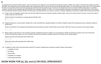 5
In preparing for the upcoming holiday season, Fresh Toy Company (FTC) designed new doll called The Dougie that teaches children how to dance. The fixed cost to produce the doll is
$100,000. The variable cost, which includes material, labor, and shipping costs, is $34 per doll. During the holiday selling season, FTC will sell the dolls for $42 each. If FTC overproduces
the dolls, the excess dolls will be sold in January through a distributor who has agreed to pay FTC $10 per doll. Demand for new toys during the holiday selling season is extremely
uncertain. Forecasts are for expected sales of 60,000 dolls with a standard deviation of 15,000. The normal probability distribution is assumed to be a good description of the demand.
FTC has tentatively decided to produce 60,000 units (the same as average demand), but it wants to conduct an analysis regarding this production quantity before finalizing the decision.
(a) Create a what-if spreadsheet model using a formula that relates the values of production quantity, demand, sales, revenue from sales, amount of surplus, revenue from sales of
surplus, total cost, and net profit.
What is the profit corresponding to average demand (60,000 units)?
$
(b) Modeling demand as a normal random variable with a mean of 60,000 and a standard deviation of 15,000, simulate the sales of the Dougie doll using production quantity of
60,000 units.
What is the estimate of the average profit associated with the production quantity of 60,000 dolls? (Use at least 1,000 trials. Round your answer to the nearest integer.)
(c) Before making a final decision on the production quantity, management wants an analysis of a more aggressive 70,000-unit production quantity and
50,000-unit production quantity. Run your simulation with these two production quantities. (Round your answers to the nearest integer.)
What is the mean profit associated with 50,000 units?
What is the mean profit associated with 70,000 units?
(d) In addition to mean profit, what other factors should FTC consider in determining a production quantity? (Select all that apply.)
O probability of a loss
O gut feeling
stock market
O probability of a shortage
Oprofit standard deviation
SHOW WORK FOR (a), (b), and (c) ON EXCEL SPREADSHEET.
more conservative
