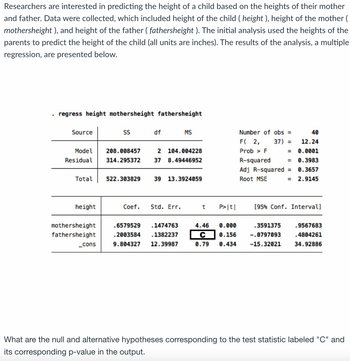 Researchers are interested in predicting the height of a child based on the heights of their mother
and father. Data were collected, which included height of the child ( height), height of the mother (
mothersheight ), and height of the father (fathersheight ). The initial analysis used the heights of the
parents to predict the height of the child (all units are inches). The results of the analysis, a multiple
regression, are presented below.
.
regress height mothersheight fathersheight
Source
Model
Residual
Total
height
mothersheight
fathersheight
_cons
SS
208.008457
314.295372
522.303829
df
2 104.004228
8.49446952
37
MS
39 13.3924059
Coef. Std. Err.
.6579529 .1474763
.2003584 .1382237
9.804327 12.39987
t P>|t|
4.46 0.000
C 0.156
0.79 0.434
Number of obs =
F( 2, 37) =
Prob > F
R-squared
Adj R-squared =
Root MSE
=
=
.3591375
-.0797093
-15.32021
=
40
12.24
0.0001
0.3983
0.3657
2.9145
[95% Conf. Interval]
.9567683
.4804261
34.92886
What are the null and alternative hypotheses corresponding to the test statistic labeled "C" and
its corresponding p-value in the output.