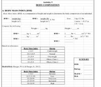 Activity 3
BODY COMPOSITION
|A. BODY MASS INDEX (BMI)
Body Mass Index (BMI) is a computation of height and weight to determine the body composition of an individual.
BMI = weight (kg)
height (m³)
BMI = weight (lb)
X 703
height (in³)
|1 kg=2.2 lbs
|1 meter = 39.37 in
1 ft = 12 in
Note:
|Compute the following:
Weight =
kg
Height =
m
m)²
m?
in)² ]* 703
in') * 703
BMI =
kg / (
BMI =
lbs /
kg/
lbs /
* 703
BMI =
BMI
Based on references:
Body Mass Index
Rating
Underweight
< 18.5
18.5-24.9
Normal
25-29.9
Overweight
30-34.9
Obese, Class 1
SUMMARY
35-35.9
Obese, Class 2
BMI:
Health Risk (Hoeger, W.A. & Hoeger, S., 2012)
Rating:
Body Mass Index
< 18.5
Rating
Increase
Low
Very Low
Health =
Risk
18.5-21.99
22-24.99
25-29.99
Increased
30-34.99
High
