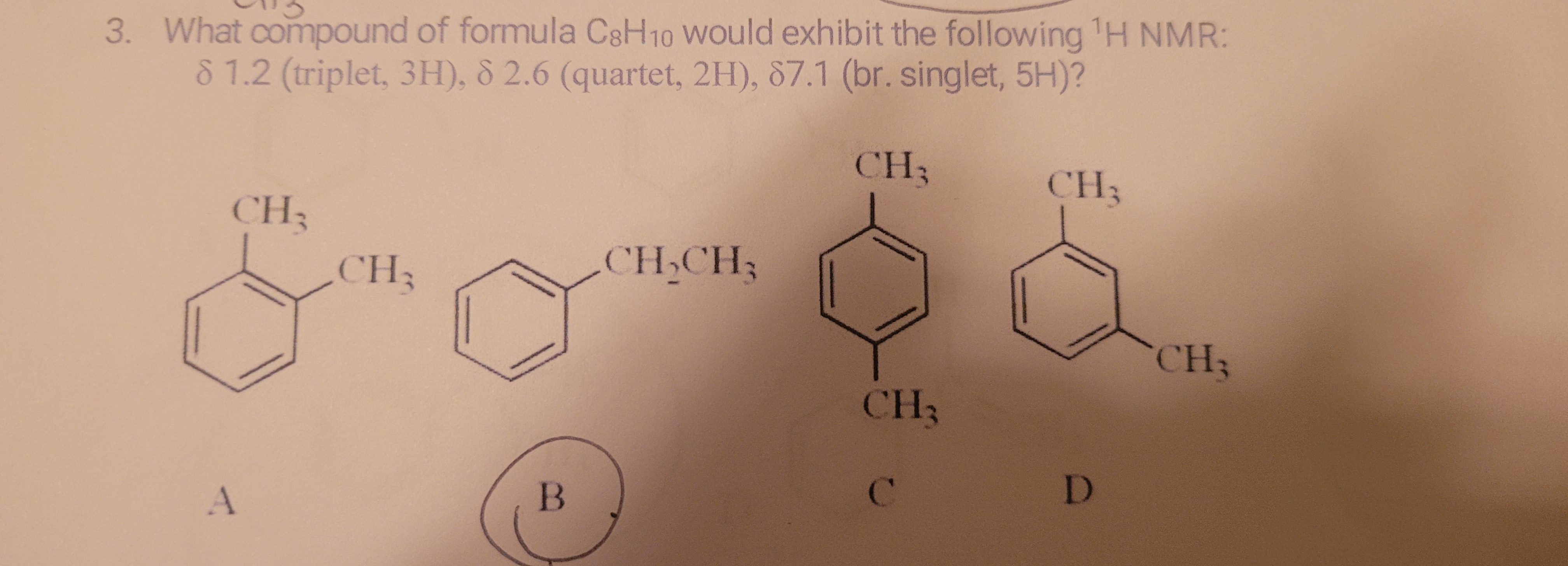 3. What compound of formula C8H10 Would exhibit the following H NMR:
8 1.2 (triplet, 3H), 8 2.6 (quartet, 2H), 87.1 (br. singlet, 5H)?
CH3
CH3
CH3
CH3
CH,CH3
CH3
CH3
C.
D
B
