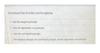 The Rational Rule for Sellers involves applying
O only the marginal principle.
O only the opportunity cost principle.
O only the cost-benefit principle.
O the marginal principle, the cost-benefit principle, and the opportunity cost principle.
