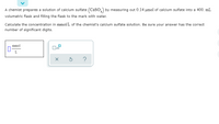 A chemist prepares a solution of calcium sulfate (CaSo,) by measuring out 0.14 umol of calcium sulfate into a 400. mL
volumetric flask and filling the flask to the mark with water.
Calculate the concentration in mmol/L of the chemist's calcium sulfate solution. Be sure your answer has the correct
number of significant digits.
mmol
L.
