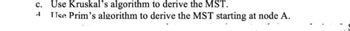 c. Use Kruskal's algorithm to derive the MST.
A Use Prim's algorithm to derive the MST starting at node A.