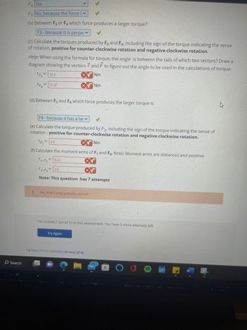Search
F₁ Yes
F5 No, because the force i
(b) Between F3 or F4 which force produces a larger torque?
F3- because it is perpe
(c) Calculate the torques produced by F3 and F4, including the sign of the torque indicating the sense
of rotation, positive for counter-clockwise rotation and negative clockwise rotation.
Help: When using the formula for torque, the angle is between the tails of which two vectors? Draw a
diagram showing the vectors 7 and F to figure out the angle to be used in the calculations of torque.
TF3
14.4
Nm
TF 12.47
(d) Between F₂ and F4 which force produces the larger torque is
F4- because it has a lar
✓.
(e) Calculate the torque produced by F2, including the sign of the torque indicating the sense of
rotation - positive for counter-clockwise rotation and negative clockwise rotation.
XNm
TF₂
(f) Calculate the moment arms of F3 and F4. Note: Moment arms are distances and positive.
F1,F₂= 6.23
!
= 3.6
Nm
1.F= 0.6
Note: This question has 7 attempts
No, that's only partially correct
You scored 7 out of 12 in this assessment. You have 5 more attempts left.
Try Again
View Forum Activities (0 new of 0)
99+
h