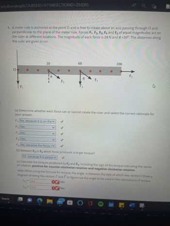 tivityBranding&COURSEID=5110&SECTIONID=293095
1. A meter rule is anchored at the point O and is free to rotate about an axis passing through O and
perpendicular to the plane of the meter rule. Forces F₁, F2, F3, F4 and F5 of equal magnitudes act on
the ruler at different locations. The magnitude of each force is 24 N and 0 =30°. The distances along
the ruler are given in cm.
Search
F₁
30
0
12.47
F₂
60
0
99-
F4
A
100
Fs
(a) Determine whether each force can or cannot rotate the ruler and select the correct rationale for
your answer.
F₁ No, because it is on the
F₂ Yes
F3 Yes
F₁ Yes
Fs No, because the force iv
(b) Between F3 or F4 which force produces a larger torque?
F3-because it is perpe
(c) Calculate the torques produced by F3 and F4, including the sign of the torque indicating the sense
of rotation, positive for counter-clockwise rotation and negative clockwise rotation.
h
Help: When using the formula for torque, the angle is between the tails of which two vectors? Draw a
diagram showing the vectors 7 and F to figure out the angle to be used in the calculations of torque.
TF3
=144
Nm
TF₁ =
Nm