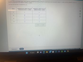 For each atom in the table below, write down the subshell from which an electron would have to be removed to make a +1 cation, and the subshell to which an
electron would have to be added to make a -1 anion.
The first row has been completed for you.
atom
H
Na
Ar
Cd
Explanation
subshell from which electron
removed to form +1 cation
Check
1s
0
0
▬▬▬▬
subshell to which electron
added to form -1 anion
Q Search
15
10
1
0
X
h
G
99+
© 2023 McGraw Hill LLC. All Rights Reserved. Terms of Use | Privacy Center | Accessibility
****
O
BEEN
olo
Ar