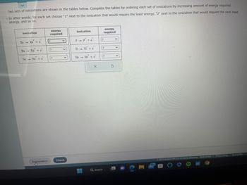 Two sets of ionizations are shown in the tables below. Complete the tables by ordering each set of ionizations by increasing amount of energy required.
In other words, for each set choose "1" next to the ionization that would require the least energy, "2" next to the ionization that would require the next least
energy, and so on.
ionization
Xe - Xẻ tè
1
Ra Ra + e
Ne Ne + e
Explanation
energy
required
?
?
?
v
v
y
Check
ionization
P→ P+e
T1 - TI + e
He He + e
1
X
?
Q Search
energy
required
?
?
S
V
V
v
99+
© 2023 McGraw Hill LLC. All Rights Reserved. Terms of Use | Privacy Center | Accessibility
21