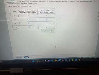38°F
Cloudy
For each atom in the table below, write down the subshell from which an electron would have to be removed to make a +1 cation, and the subshell to which an
electron would have to be added to make a -1 anion.
The first row has been completed for you.
atom
H
K
Zn
subshell from which electron
removed to form +1 cation
Explanation
1s
0
Check
0
subshell to which electron
added to form -1 anion
Q Search
X
1s
0
0
0
5
4
99
2023 McGraw Hill LLC. All Rights Reserved.
|
Terms of Use | Privacy Center Accessibility
ola
Ar