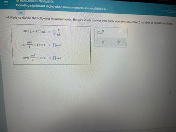 **Topic: Counting Significant Digits When Measurements Are Multiplied or Divided**

**Instructions:**

Multiply or divide the following measurements. Be sure each answer you enter contains the correct number of significant digits.

**Problems:**

1. \( \frac{180.2 \, \text{g}}{37.7 \, \text{mL}} = \, \_\_\_\_\_\_ \, \frac{\text{g}}{\text{mL}} \)

2. \( 0.93 \, \frac{\text{mol}}{\text{L}} \times 4.625 \, \text{L} = \, \_\_\_\_\_\_ \, \text{mol} \)

3. \( 20.94 \, \frac{\text{mol}}{\text{L}} \times 25. \, \text{L} = \, \_\_\_\_\_\_ \, \text{mol} \)

**Tools Provided:**

- A clear input box for each problem to enter your answer.
- A button to indicate powers of ten (\( \times 10 \)) if needed.
- Options to clear or reset your answer.

**Note:** Ensure that your answers respect the rules of significant digits in scientific calculations.